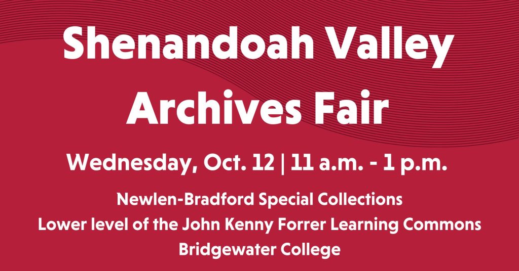 Shenandoah Valley Archives Fair Wednesday October 12 11 am - 1 pm. Newlen- Bradford Special Collections, Lower level of the John Kenney Forrer Learning Commons at Bridgewater College